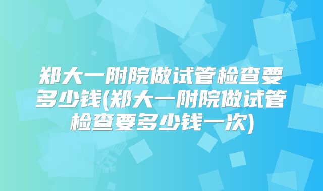 郑大一附院做试管检查要多少钱(郑大一附院做试管检查要多少钱一次)