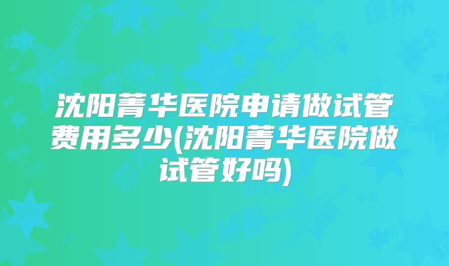 沈阳菁华医院申请做试管费用多少(沈阳菁华医院做试管好吗)