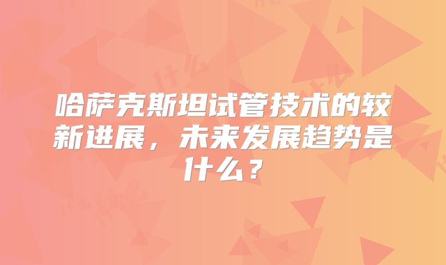 哈萨克斯坦试管技术的较新进展，未来发展趋势是什么？
