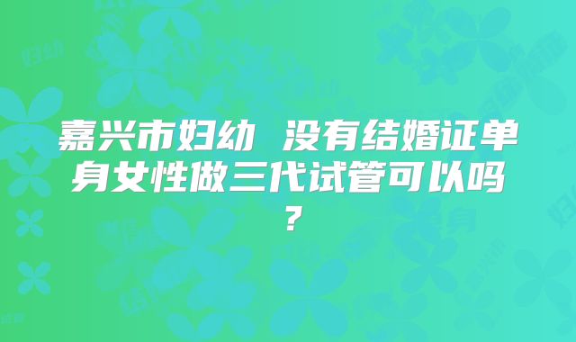 嘉兴市妇幼 没有结婚证单身女性做三代试管可以吗？