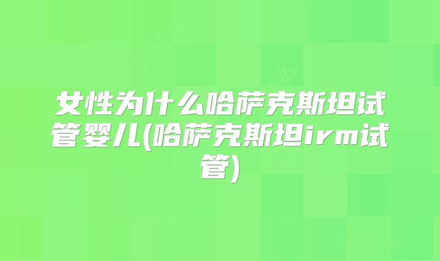 女性为什么哈萨克斯坦试管婴儿(哈萨克斯坦irm试管)