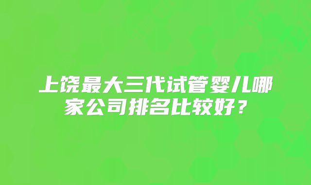 上饶最大三代试管婴儿哪家公司排名比较好？
