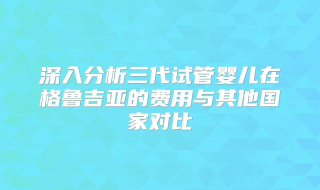 深入分析三代试管婴儿在格鲁吉亚的费用与其他国家对比