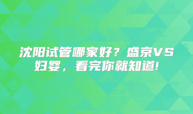 沈阳试管哪家好？盛京VS妇婴，看完你就知道!