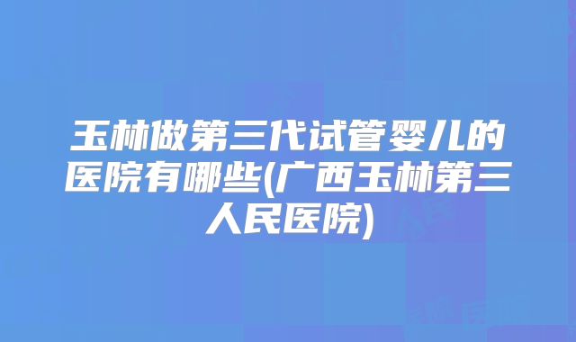 玉林做第三代试管婴儿的医院有哪些(广西玉林第三人民医院)