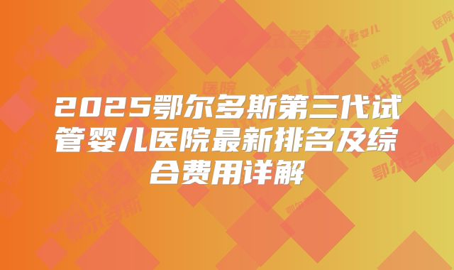 2025鄂尔多斯第三代试管婴儿医院最新排名及综合费用详解