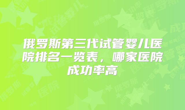 俄罗斯第三代试管婴儿医院排名一览表，哪家医院成功率高