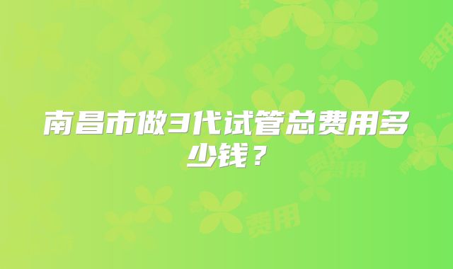 南昌市做3代试管总费用多少钱？