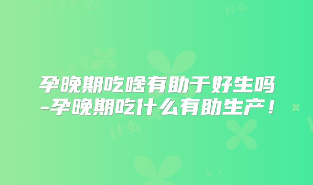 孕晚期吃啥有助于好生吗-孕晚期吃什么有助生产！