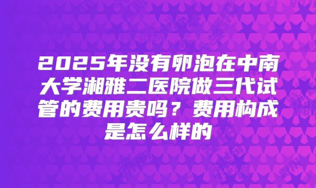 2025年没有卵泡在中南大学湘雅二医院做三代试管的费用贵吗？费用构成是怎么样的