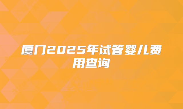 厦门2025年试管婴儿费用查询