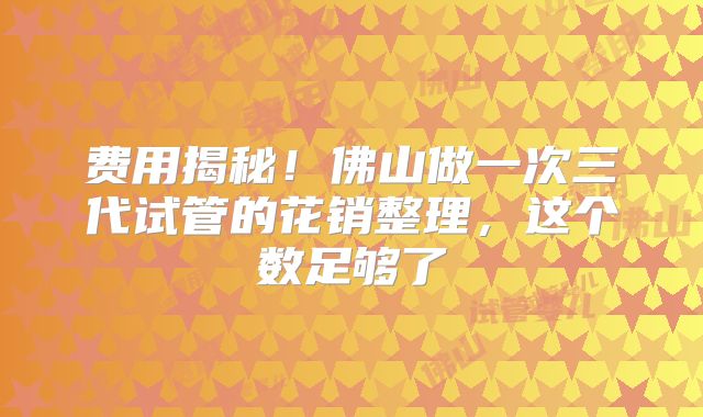 费用揭秘!佛山做一次三代试管的花销整理,这个数足够了
