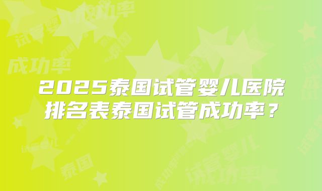 2025泰国试管婴儿医院排名表泰国试管成功率？