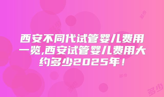 西安不同代试管婴儿费用一览,西安试管婴儿费用大约多少2025年！