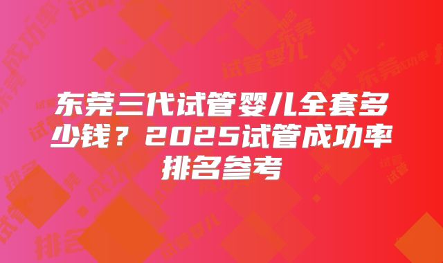 东莞三代试管婴儿全套多少钱？2025试管成功率排名参考