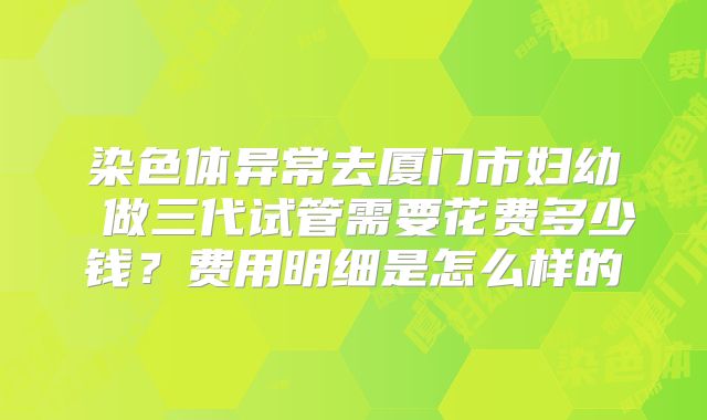 染色体异常去厦门市妇幼 做三代试管需要花费多少钱?费用明细是怎么样的