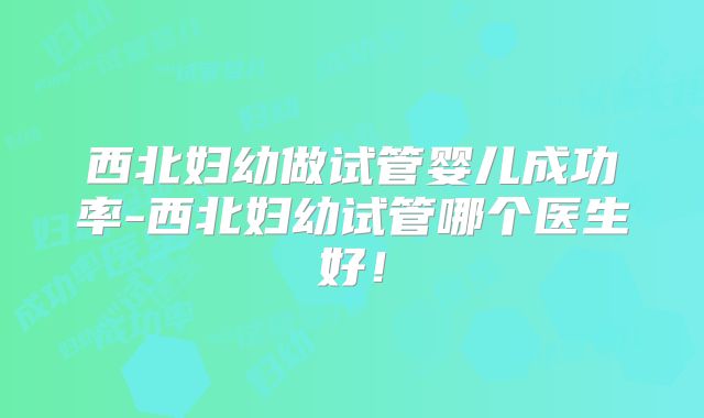 西北妇幼做试管婴儿成功率-西北妇幼试管哪个医生好！