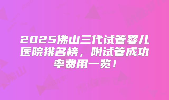 2025佛山三代试管婴儿医院排名榜，附试管成功率费用一览！