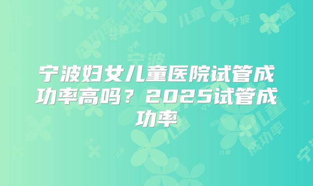 宁波妇女儿童医院试管成功率高吗?2025试管成功率