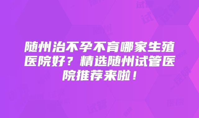 随州治不孕不育哪家生殖医院好？精选随州试管医院推荐来啦！