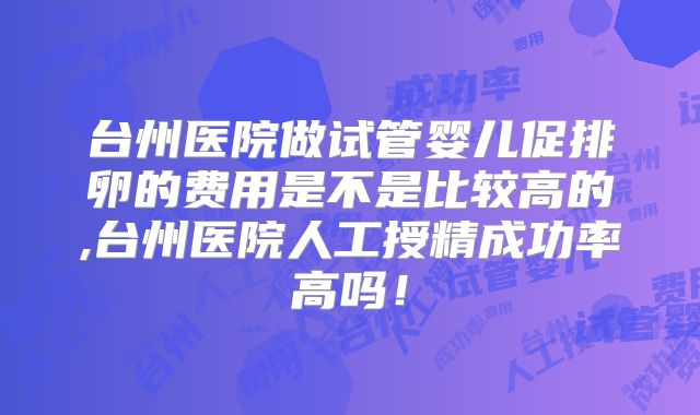 台州医院做试管婴儿促排卵的费用是不是比较高的,台州医院人工授精成功率高吗！