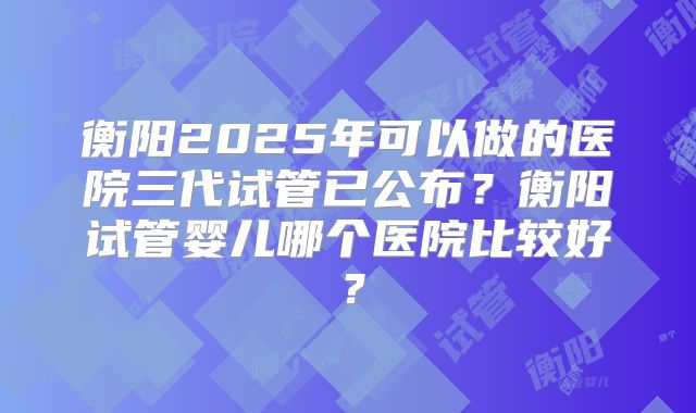 衡阳2025年可以做的医院三代试管已公布？衡阳试管婴儿哪个医院比较好？