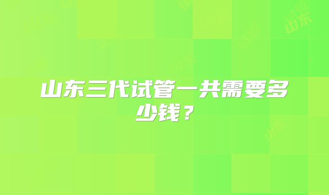 山东三代试管一共需要多少钱?