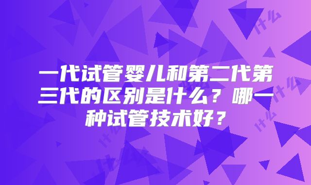 一代试管婴儿和第二代第三代的区别是什么？哪一种试管技术好？