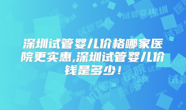 深圳试管婴儿价格哪家医院更实惠,深圳试管婴儿价钱是多少！