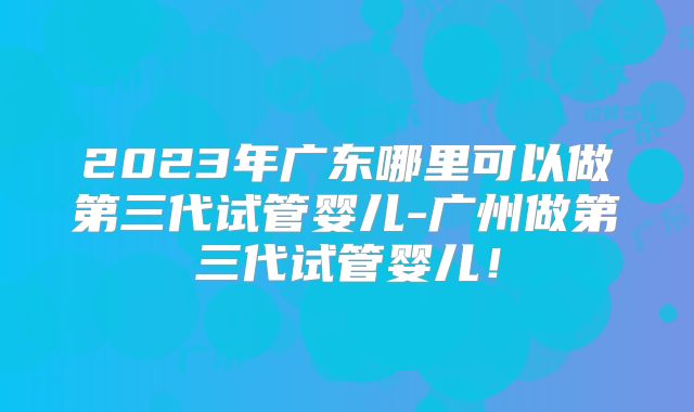 2023年广东哪里可以做第三代试管婴儿-广州做第三代试管婴儿!
