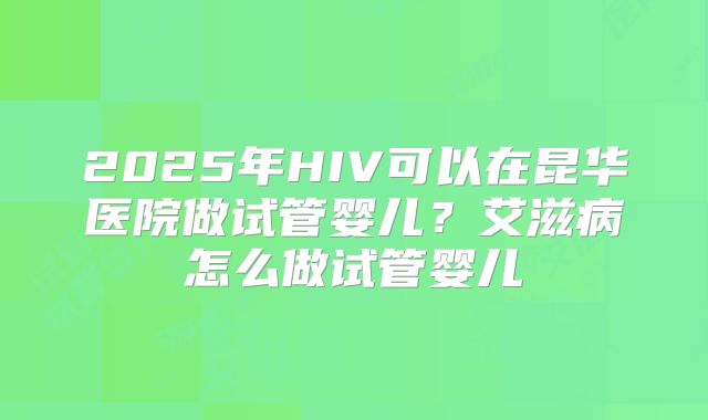 2025年HIV可以在昆华医院做试管婴儿？艾滋病怎么做试管婴儿