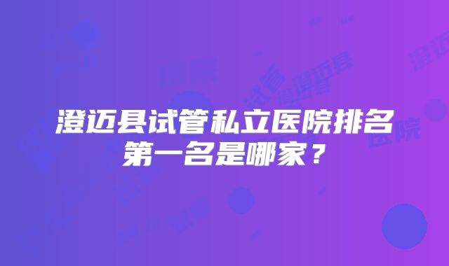 澄迈县试管私立医院排名第一名是哪家?
