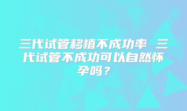 三代试管移植不成功率 三代试管不成功可以自然怀孕吗？