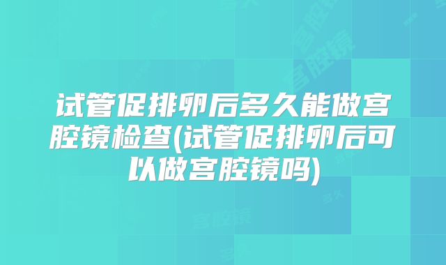 试管促排卵后多久能做宫腔镜检查(试管促排卵后可以做宫腔镜吗)