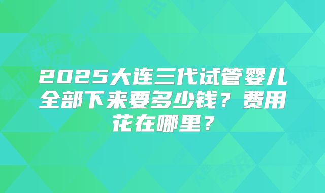 2025大连三代试管婴儿全部下来要多少钱？费用花在哪里？