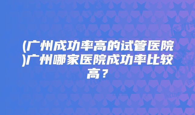(广州成功率高的试管医院)广州哪家医院成功率比较高?