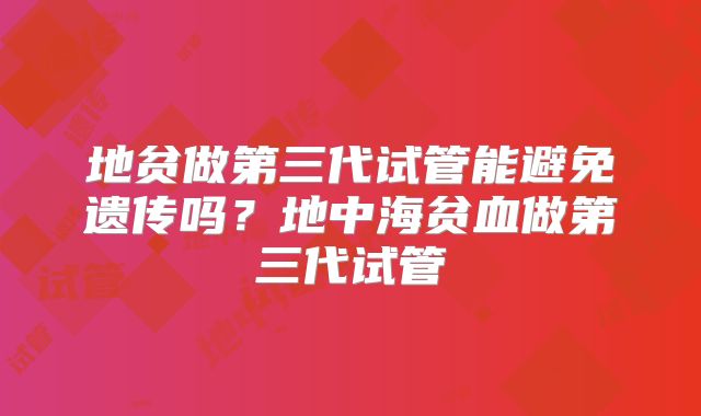 地贫做第三代试管能避免遗传吗？地中海贫血做第三代试管