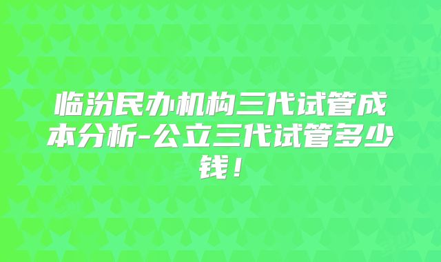 临汾民办机构三代试管成本分析-公立三代试管多少钱！
