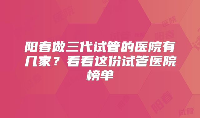 阳春做三代试管的医院有几家?看看这份试管医院榜单