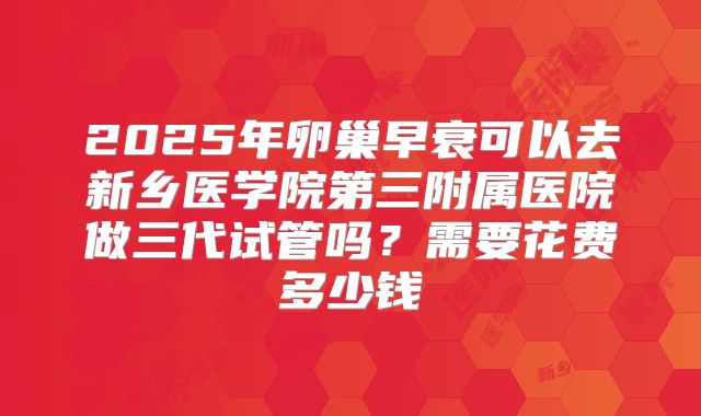 2025年卵巢早衰可以去新乡医学院第三附属医院做三代试管吗？需要花费多少钱