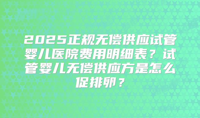 2025正规无偿供应试管婴儿医院费用明细表？试管婴儿无偿供应方是怎么促排卵？