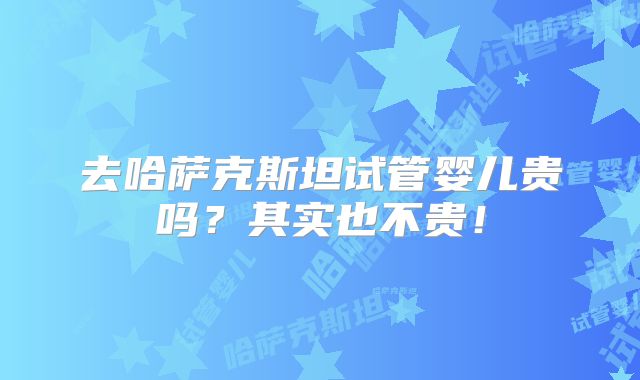 去哈萨克斯坦试管婴儿贵吗？其实也不贵！