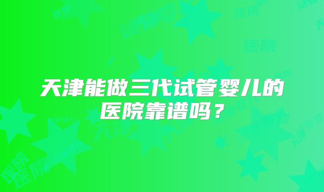 天津能做三代试管婴儿的医院靠谱吗?