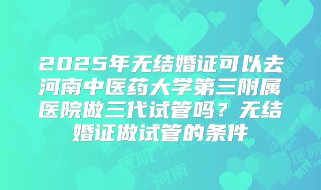 2025年无结婚证可以去河南中医药大学第三附属医院做三代试管吗？无结婚证做试管的条件