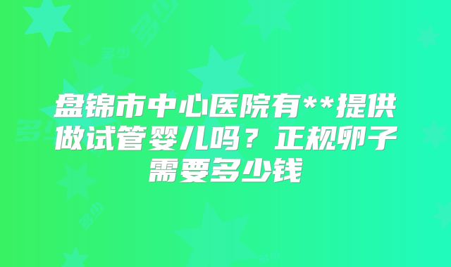 盘锦市中心医院有**提供做试管婴儿吗?正规卵子需要多少钱