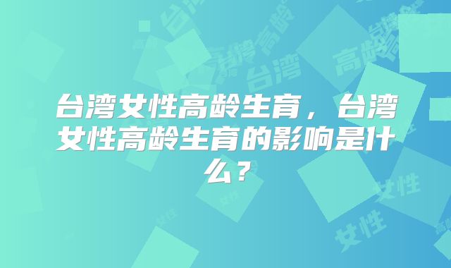 台湾女性高龄生育，台湾女性高龄生育的影响是什么？