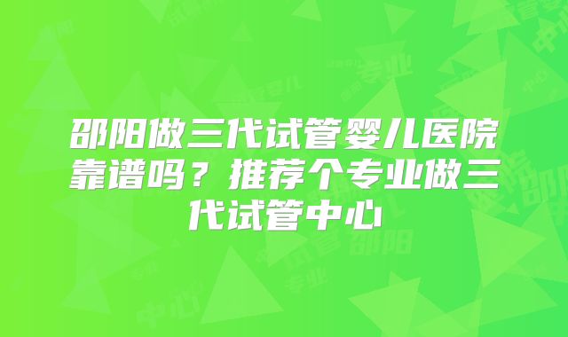 邵阳做三代试管婴儿医院靠谱吗？推荐个专业做三代试管中心