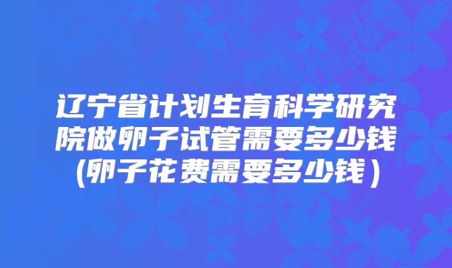 辽宁省计划生育科学研究院做卵子试管需要多少钱(卵子花费需要多少钱）