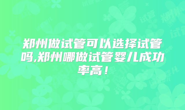 郑州做试管可以选择试管吗,郑州哪做试管婴儿成功率高！