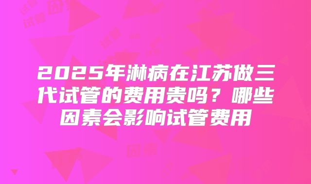 2025年淋病在江苏做三代试管的费用贵吗？哪些因素会影响试管费用